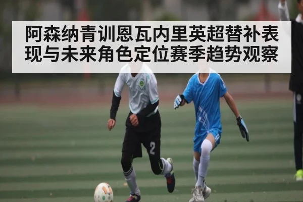 阿森纳青训恩瓦内里英超替补表现与未来角色定位赛季趋势观察